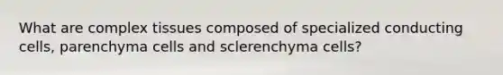 What are complex tissues composed of specialized conducting cells, parenchyma cells and sclerenchyma cells?