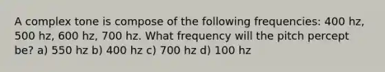 A complex tone is compose of the following frequencies: 400 hz, 500 hz, 600 hz, 700 hz. What frequency will the pitch percept be? a) 550 hz b) 400 hz c) 700 hz d) 100 hz