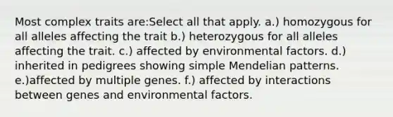 Most complex traits are:Select all that apply. a.) homozygous for all alleles affecting the trait b.) heterozygous for all alleles affecting the trait. c.) affected by environmental factors. d.) inherited in pedigrees showing simple Mendelian patterns. e.)affected by multiple genes. f.) affected by interactions between genes and environmental factors.