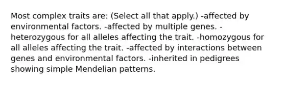 Most complex traits are: (Select all that apply.) -affected by environmental factors. -affected by multiple genes. -heterozygous for all alleles affecting the trait. -homozygous for all alleles affecting the trait. -affected by interactions between genes and environmental factors. -inherited in pedigrees showing simple Mendelian patterns.