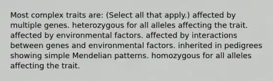 Most complex traits are: (Select all that apply.) affected by multiple genes. heterozygous for all alleles affecting the trait. affected by environmental factors. affected by interactions between genes and environmental factors. inherited in pedigrees showing simple Mendelian patterns. homozygous for all alleles affecting the trait.