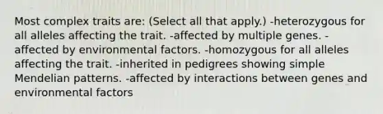 Most complex traits are: (Select all that apply.) -heterozygous for all alleles affecting the trait. -affected by multiple genes. -affected by environmental factors. -homozygous for all alleles affecting the trait. -inherited in pedigrees showing simple Mendelian patterns. -affected by interactions between genes and environmental factors