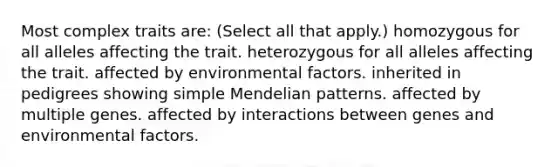 Most complex traits are: (Select all that apply.) homozygous for all alleles affecting the trait. heterozygous for all alleles affecting the trait. affected by environmental factors. inherited in pedigrees showing simple Mendelian patterns. affected by multiple genes. affected by interactions between genes and environmental factors.