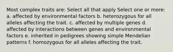 Most complex traits are: Select all that apply Select one or more: a. affected by environmental factors b. heterozygous for all alleles affecting the trait. c. affected by multiple genes d. affected by interactions between genes and environmental factors e. inherited in pedigrees showing simple Mendelian patterns f. homozygous for all alleles affecting the trait.