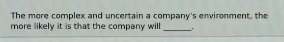 The more complex and uncertain a company's environment, the more likely it is that the company will _______.