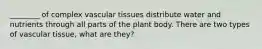 ________ of complex vascular tissues distribute water and nutrients through all parts of the plant body. There are two types of vascular tissue, what are they?