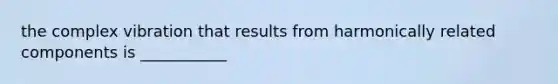 the complex vibration that results from harmonically related components is ___________