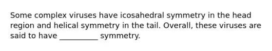 Some complex viruses have icosahedral symmetry in the head region and helical symmetry in the tail. Overall, these viruses are said to have __________ symmetry.