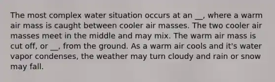 The most complex water situation occurs at an __, where a warm air mass is caught between cooler air masses. The two cooler air masses meet in the middle and may mix. The warm air mass is cut off, or __, from the ground. As a warm air cools and it's water vapor condenses, the weather may turn cloudy and rain or snow may fall.