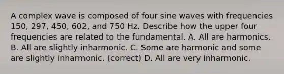 A complex wave is composed of four sine waves with frequencies 150, 297, 450, 602, and 750 Hz. Describe how the upper four frequencies are related to the fundamental. A. All are harmonics. B. All are slightly inharmonic. C. Some are harmonic and some are slightly inharmonic. (correct) D. All are very inharmonic.