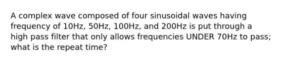 A complex wave composed of four sinusoidal waves having frequency of 10Hz, 50Hz, 100Hz, and 200Hz is put through a high pass filter that only allows frequencies UNDER 70Hz to pass; what is the repeat time?