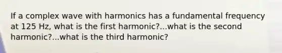 If a complex wave with harmonics has a fundamental frequency at 125 Hz, what is the first harmonic?...what is the second harmonic?...what is the third harmonic?