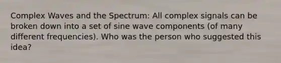 Complex Waves and the Spectrum: All complex signals can be broken down into a set of sine wave components (of many different frequencies). Who was the person who suggested this idea?