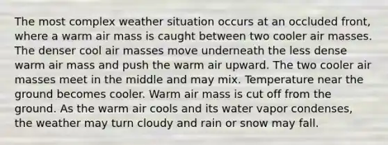 The most complex weather situation occurs at an occluded front, where a warm air mass is caught between two cooler air masses. The denser cool air masses move underneath the less dense warm air mass and push the warm air upward. The two cooler air masses meet in the middle and may mix. Temperature near the ground becomes cooler. Warm air mass is cut off from the ground. As the warm air cools and its water vapor condenses, the weather may turn cloudy and rain or snow may fall.