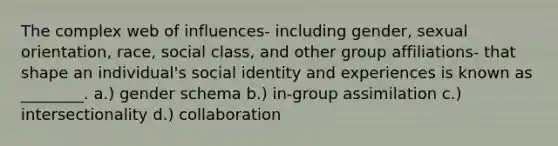 The complex web of influences- including gender, sexual orientation, race, social class, and other group affiliations- that shape an individual's social identity and experiences is known as ________. a.) gender schema b.) in-group assimilation c.) intersectionality d.) collaboration