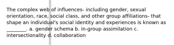 The complex web of influences- including gender, sexual orientation, race, social class, and other group affiliations- that shape an individual's social identity and experiences is known as ________. a. gender schema b. in-group assimilation c. intersectionality d. collaboration