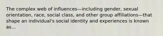 The complex web of influences—including gender, sexual orientation, race, social class, and other group affiliations—that shape an individual's social identity and experiences is known as...