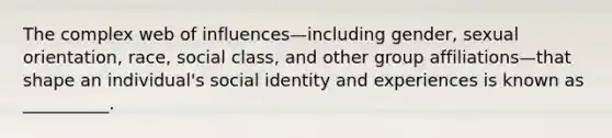 The complex web of influences—including gender, sexual orientation, race, social class, and other group affiliations—that shape an individual's social identity and experiences is known as __________.