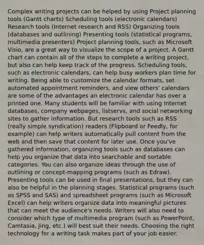 Complex writing projects can be helped by using Project planning tools (Gantt charts) Scheduling tools (electronic calendars) Research tools (Internet research and RSS) Organizing tools (databases and outlining) Presenting tools (statistical programs, multimedia presenters) Project planning tools, such as Microsoft Visio, are a great way to visualize the scope of a project. A Gantt chart can contain all of the steps to complete a writing project, but also can help keep track of the progress. Scheduling tools, such as electronic calendars, can help busy workers plan time for writing. Being able to customize the calendar formats, set automated appointment reminders, and view others' calendars are some of the advantages an electronic calendar has over a printed one. Many students will be familiar with using Internet databases, company webpages, listservs, and social networking sites to gather information. But research tools such as RSS (really simple syndication) readers (Flipboard or Feedly, for example) can help writers automatically pull content from the web and then save that content for later use. Once you've gathered information, organizing tools such as databases can help you organize that data into searchable and sortable categories. You can also organize ideas through the use of outlining or concept-mapping programs (such as Edraw). Presenting tools can be used in final presentations, but they can also be helpful in the planning stages. Statistical programs (such as SPSS and SAS) and spreadsheet programs (such as Microsoft Excel) can help writers organize data into meaningful pictures that can meet the audience's needs. Writers will also need to consider which type of multimedia program (such as PowerPoint, Camtasia, Jing, etc.) will best suit their needs. Choosing the right technology for a writing task makes part of your job easier.