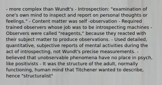 - more complex than Wundt's - Introspection: "examination of one's own mind to inspect and report on personal thoughts or feelings." - Content matter was self -observation - Required trained observers whose job was to be introspecting machines - Observers were called "reagents," because they reacted with their subject matter to produce observations. - Used detailed, quantitative, subjective reports of mental activities during the act of introspecting, not Wundt's precise measurements. - believed that unobservable phenomena have no place in psych, like positivists - It was the structure of the adult, normally functioning, human mind that Titchener wanted to describe, hence "structuralist"