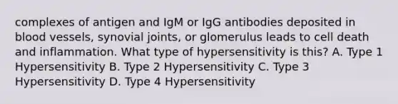 complexes of antigen and IgM or IgG antibodies deposited in blood vessels, synovial joints, or glomerulus leads to cell death and inflammation. What type of hypersensitivity is this? A. Type 1 Hypersensitivity B. Type 2 Hypersensitivity C. Type 3 Hypersensitivity D. Type 4 Hypersensitivity