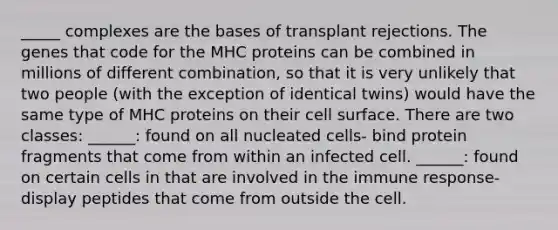 _____ complexes are the bases of transplant rejections. The genes that code for the MHC proteins can be combined in millions of different combination, so that it is very unlikely that two people (with the exception of identical twins) would have the same type of MHC proteins on their cell surface. There are two classes: ______: found on all nucleated cells- bind protein fragments that come from within an infected cell. ______: found on certain cells in that are involved in the immune response- display peptides that come from outside the cell.