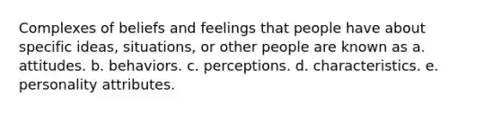 Complexes of beliefs and feelings that people have about specific ideas, situations, or other people are known as a. attitudes. b. behaviors. c. perceptions. d. characteristics. e. personality attributes.