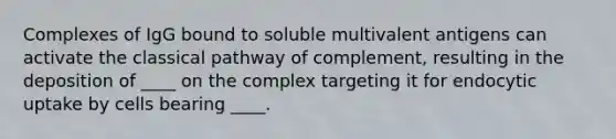 Complexes of IgG bound to soluble multivalent antigens can activate the classical pathway of complement, resulting in the deposition of ____ on the complex targeting it for endocytic uptake by cells bearing ____.