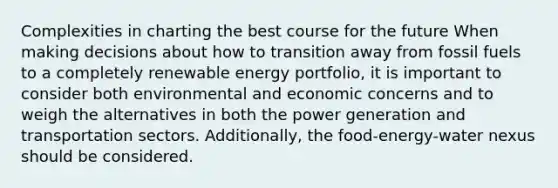 Complexities in charting the best course for the future When making decisions about how to transition away from fossil fuels to a completely renewable energy portfolio, it is important to consider both environmental and economic concerns and to weigh the alternatives in both the power generation and transportation sectors. Additionally, the food-energy-water nexus should be considered.