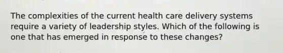 The complexities of the current health care delivery systems require a variety of leadership styles. Which of the following is one that has emerged in response to these changes?