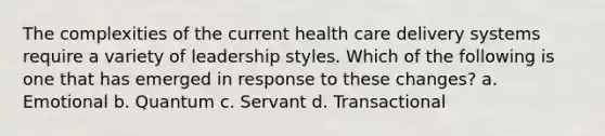 The complexities of the current health care delivery systems require a variety of leadership styles. Which of the following is one that has emerged in response to these changes? a. Emotional b. Quantum c. Servant d. Transactional