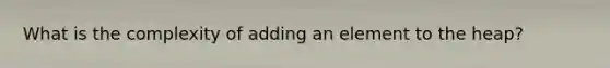 What is the complexity of adding an element to the heap?