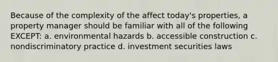 Because of the complexity of the affect today's properties, a property manager should be familiar with all of the following EXCEPT: a. environmental hazards b. accessible construction c. nondiscriminatory practice d. investment securities laws