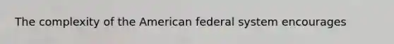 The complexity of the American federal system encourages