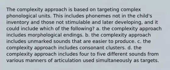 The complexity approach is based on targeting complex phonological units. This includes phonemes not in the child's inventory and those not stimulable and later developing, and it could include which of the following? a. the complexity approach includes morphological endings. b. the complexity approach includes unmarked sounds that are easier to produce. c. the complexity approach includes consonant clusters. d. the complexity approach includes four to five different sounds from various manners of articulation used simultaneously as targets.