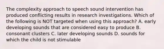 The complexity approach to speech sound intervention has produced conflicting results in research investigations. Which of the following is NOT targeted when using this approach? A. early developing sounds that are considered easy to produce B. consonant clusters C. later developing sounds D. sounds for which the child is not stimulable