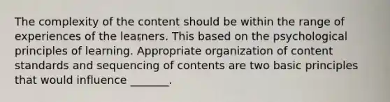 The complexity of the content should be within the range of experiences of the learners. This based on the psychological principles of learning. Appropriate organization of content standards and sequencing of contents are two basic principles that would influence _______.