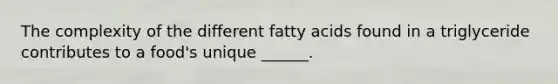 The complexity of the different fatty acids found in a triglyceride contributes to a food's unique ______.