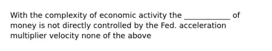 With the complexity of economic activity the ____________ of money is not directly controlled by the Fed. acceleration multiplier velocity none of the above