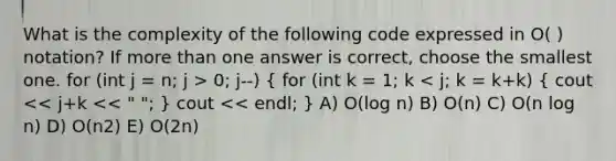 What is the complexity of the following code expressed in O( ) notation? If more than one answer is correct, choose the smallest one. for (int j = n; j > 0; j--) ( for (int k = 1; k < j; k = k+k) { cout << j+k << " "; ) cout << endl; } A) O(log n) B) O(n) C) O(n log n) D) O(n2) E) O(2n)