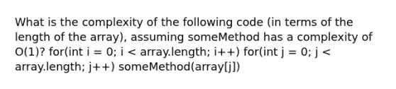 What is the complexity of the following code (in terms of the length of the array), assuming someMethod has a complexity of O(1)? for(int i = 0; i < array.length; i++) for(int j = 0; j < array.length; j++) someMethod(array[j])