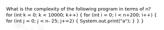 What is the complexity of the following program in terms of n? for (int k = 0; k < 10000; k++) ( for (int i = 0; i < n+200; i++) { for (int j = 0; j < n- 25; j+=2) { System.out.print("a"); ) } }