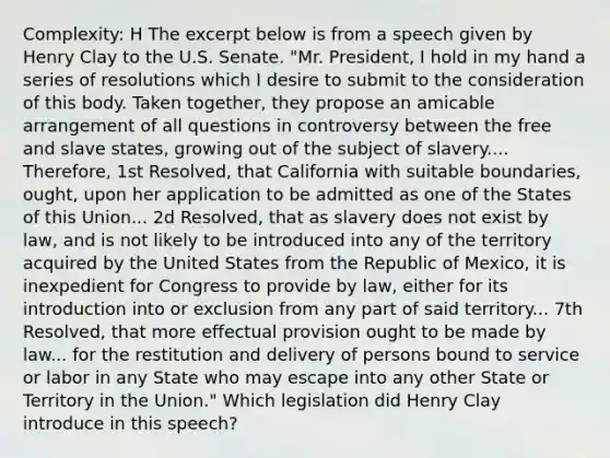 Complexity: H The excerpt below is from a speech given by Henry Clay to the U.S. Senate. "Mr. President, I hold in my hand a series of resolutions which I desire to submit to the consideration of this body. Taken together, they propose an amicable arrangement of all questions in controversy between the free and slave states, growing out of the subject of slavery.... Therefore, 1st Resolved, that California with suitable boundaries, ought, upon her application to be admitted as one of the States of this Union... 2d Resolved, that as slavery does not exist by law, and is not likely to be introduced into any of the territory acquired by the United States from the Republic of Mexico, it is inexpedient for Congress to provide by law, either for its introduction into or exclusion from any part of said territory... 7th Resolved, that more effectual provision ought to be made by law... for the restitution and delivery of persons bound to service or labor in any State who may escape into any other State or Territory in the Union." Which legislation did Henry Clay introduce in this speech?