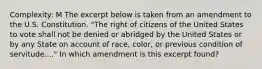 Complexity: M The excerpt below is taken from an amendment to the U.S. Constitution. "The right of citizens of the United States to vote shall not be denied or abridged by the United States or by any State on account of race, color, or previous condition of servitude...." In which amendment is this excerpt found?