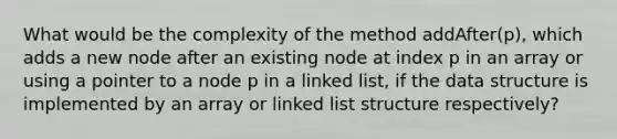 What would be the complexity of the method addAfter(p), which adds a new node after an existing node at index p in an array or using a pointer to a node p in a linked list, if the data structure is implemented by an array or linked list structure respectively?