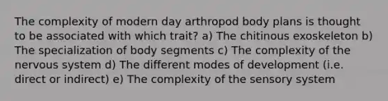 The complexity of modern day arthropod body plans is thought to be associated with which trait? a) The chitinous exoskeleton b) The specialization of body segments c) The complexity of the nervous system d) The different modes of development (i.e. direct or indirect) e) The complexity of the sensory system