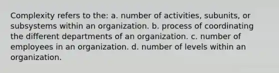 Complexity refers to the: a. number of activities, subunits, or subsystems within an organization. b. process of coordinating the different departments of an organization. c. number of employees in an organization. d. number of levels within an organization.