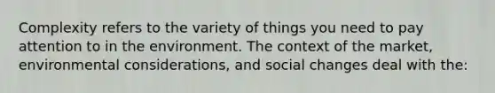 Complexity refers to the variety of things you need to pay attention to in the environment. The context of the market, environmental considerations, and social changes deal with the: