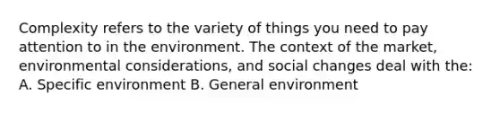 Complexity refers to the variety of things you need to pay attention to in the environment. The context of the market, environmental considerations, and social changes deal with the: A. Specific environment B. General environment