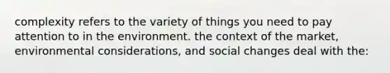 complexity refers to the variety of things you need to pay attention to in the environment. the context of the market, environmental considerations, and social changes deal with the: